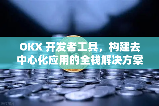 OKX 开发者工具，构建去中心化应用的全栈解决方案与实操指南