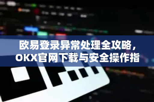欧易登录异常处理全攻略，OKX官网下载与安全操作指南